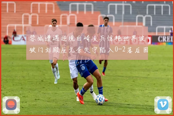 蓉城遭遇逆境白崎凌兵惊艳世界波破门刘殿座无奈失守陷入0-2落后困境