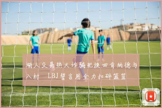 湖人交易热火诈骗犯换回肯纳德与八村塁LBJ誓言用全力扣碎篮筐