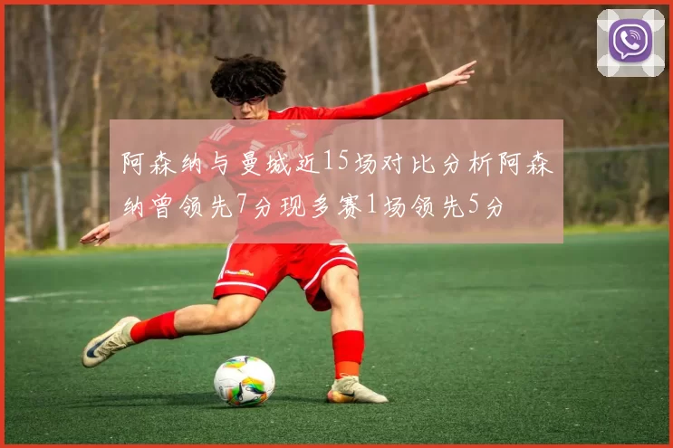 阿森纳与曼城近15场对比分析阿森纳曾领先7分现多赛1场领先5分