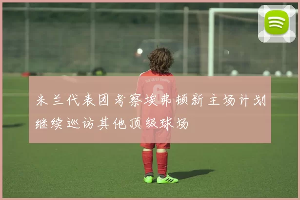 米兰代表团考察埃弗顿新主场计划继续巡访其他顶级球场