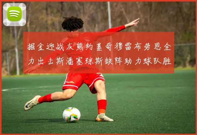 掘金迎战灰熊约基奇穆雷布劳恩全力出击斯潘塞琼斯缺阵助力球队胜算